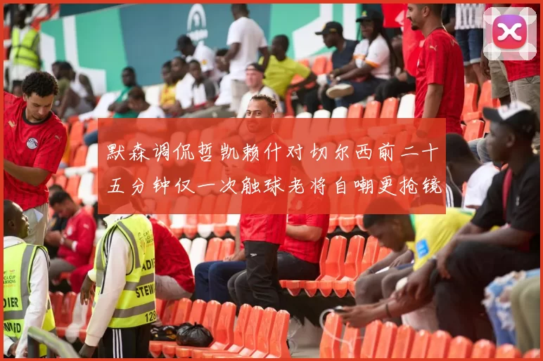 默森调侃哲凯赖什对切尔西前二十五分钟仅一次触球老将自嘲更抢镜